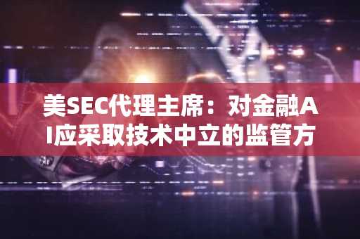 美SEC代理主席：对金融AI应采取技术中立的监管方式