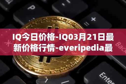 IQ今日价格-IQ03月21日最新价格行情-everipedia最新走势消息