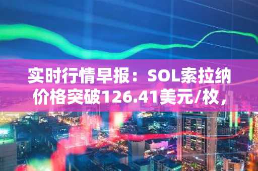 实时行情早报：SOL索拉纳价格突破126.41美元/枚，日内涨2.01%
