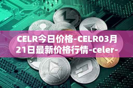 CELR今日价格-CELR03月21日最新价格行情-celer-network最新走势消息