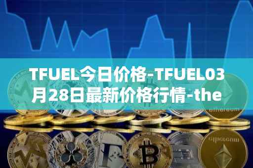 TFUEL今日价格-TFUEL03月28日最新价格行情-thetafuel最新走势消息