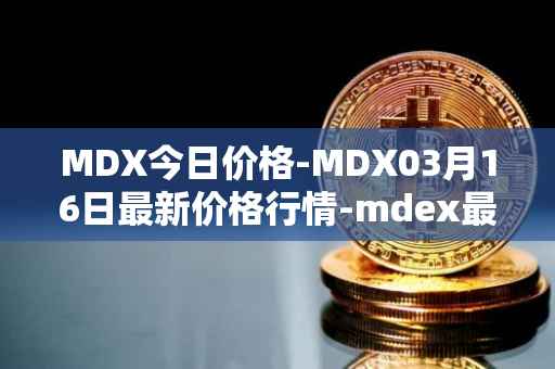 MDX今日价格-MDX03月16日最新价格行情-mdex最新走势消息