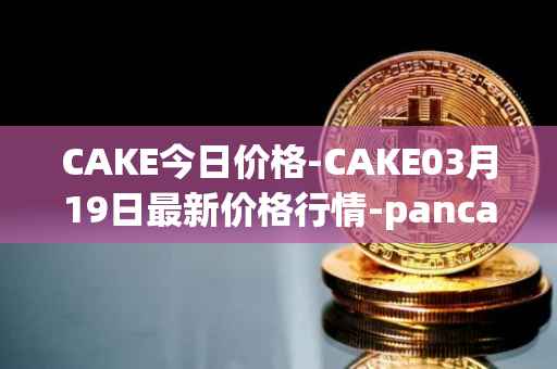 CAKE今日价格-CAKE03月19日最新价格行情-pancakeswap最新走势消息
