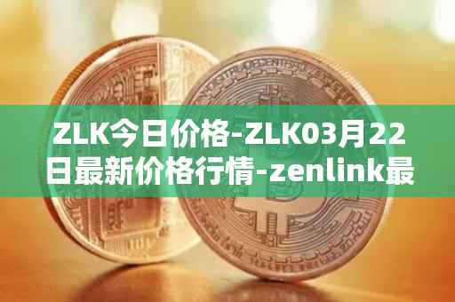 ZLK今日价格-ZLK03月22日最新价格行情-zenlink最新走势消息