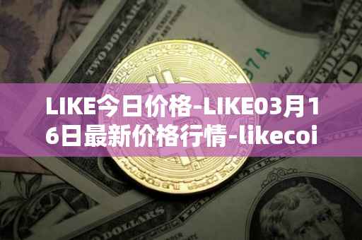 LIKE今日价格-LIKE03月16日最新价格行情-likecoin最新走势消息