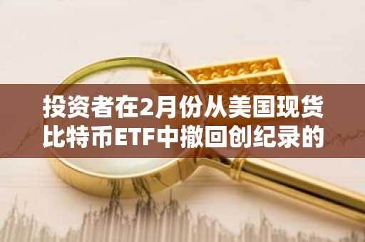 投资者在2月份从美国现货比特币ETF中撤回创纪录的33亿美元资金