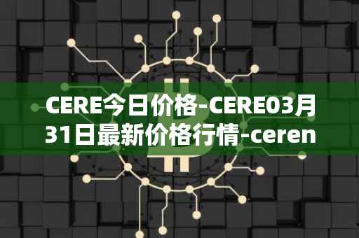 CERE今日价格-CERE03月31日最新价格行情-cerenetwork最新走势消息