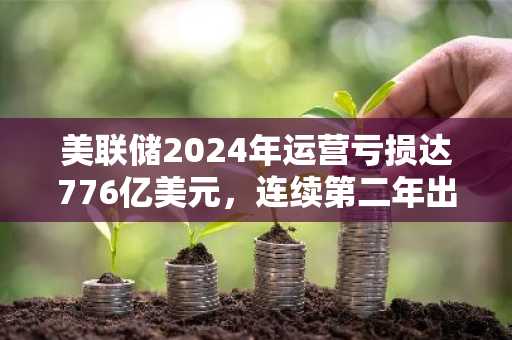 美联储2024年运营亏损达776亿美元，连续第二年出现大额亏损