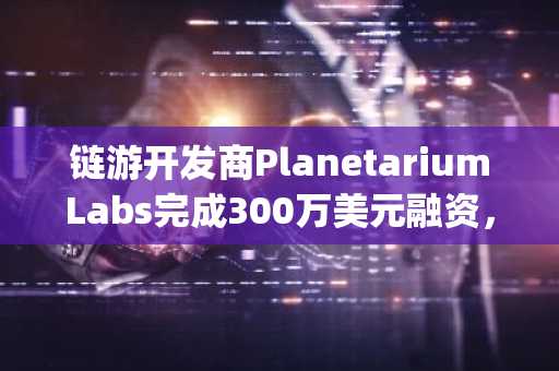 链游开发商PlanetariumLabs完成300万美元融资，SpartanGroup等参投