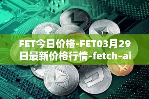 FET今日价格-FET03月29日最新价格行情-fetch-ai最新走势消息