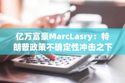 亿万富豪MarcLasry：特朗普政策不确定性冲击之下，经济可能无法幸免地陷入衰退
