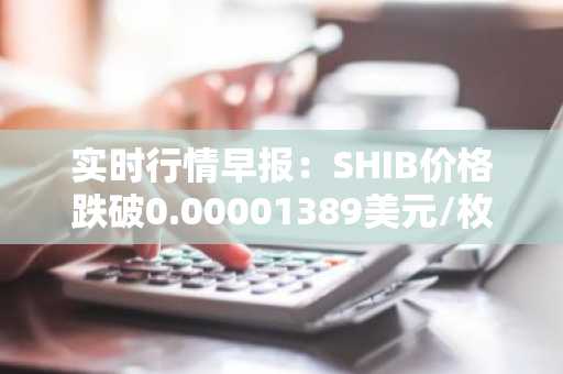 实时行情早报：SHIB价格跌破0.00001389美元/枚，日内跌-3.54%