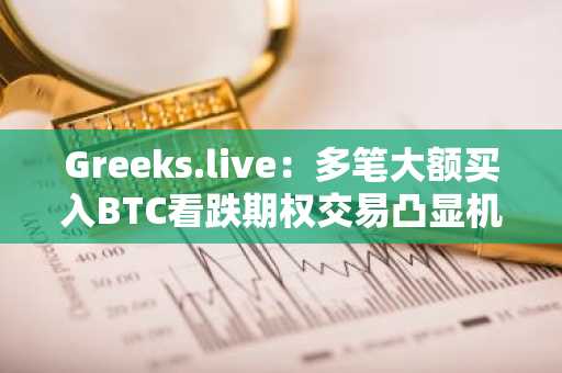 Greeks.live：多笔大额买入BTC看跌期权交易凸显机构投资者在积极对冲下行风险