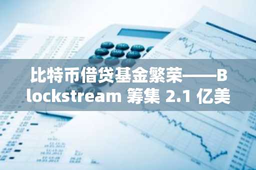 比特币借贷基金繁荣——Blockstream 筹集 2.1 亿美元重塑机构加密金融！