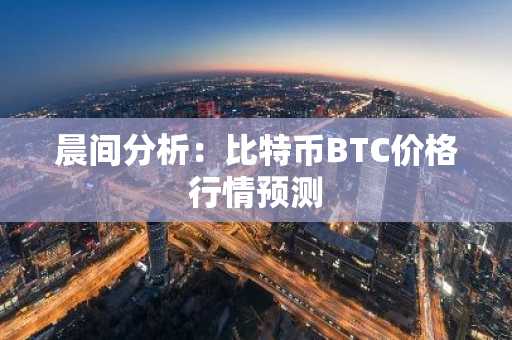 晨间分析：比特币BTC价格行情预测