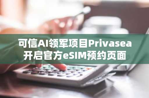 可信AI领军项目Privasea开启官方eSIM预约页面