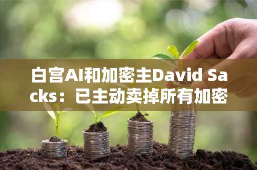 白宫AI和加密主David Sacks：已主动卖掉所有加密货币和以加密为重心的基金