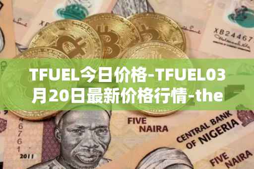 TFUEL今日价格-TFUEL03月20日最新价格行情-thetafuel最新走势消息