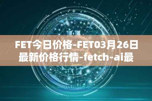 FET今日价格-FET03月26日最新价格行情-fetch-ai最新走势消息