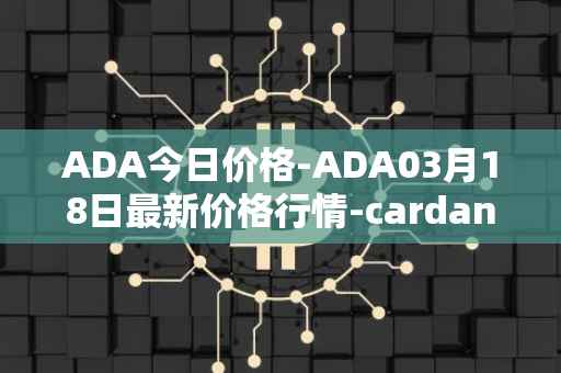 ADA今日价格-ADA03月18日最新价格行情-cardano最新走势消息