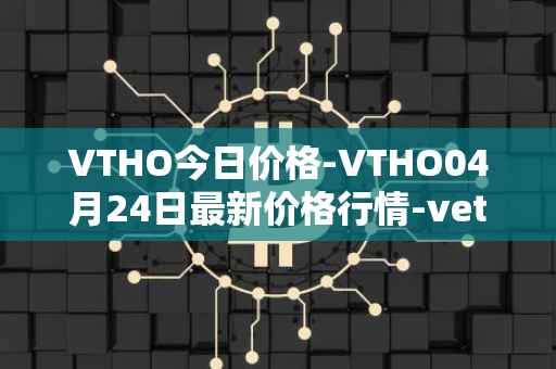 VTHO今日价格-VTHO04月24日最新价格行情-vethor-token最新走势消息