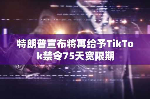 特朗普宣布将再给予TikTok禁令75天宽限期