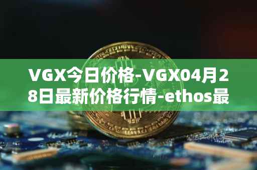 VGX今日价格-VGX04月28日最新价格行情-ethos最新走势消息