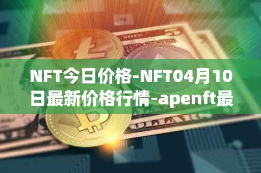 NFT今日价格-NFT04月10日最新价格行情-apenft最新走势消息
