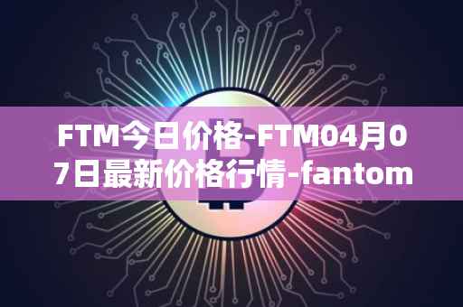 FTM今日价格-FTM04月07日最新价格行情-fantom最新走势消息