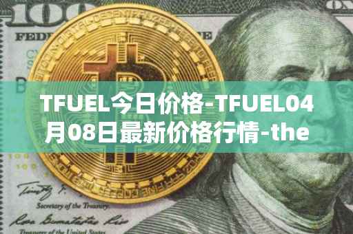 TFUEL今日价格-TFUEL04月08日最新价格行情-thetafuel最新走势消息