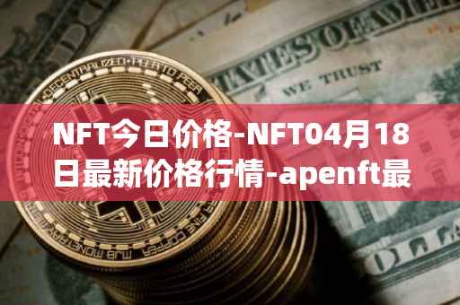 NFT今日价格-NFT04月18日最新价格行情-apenft最新走势消息