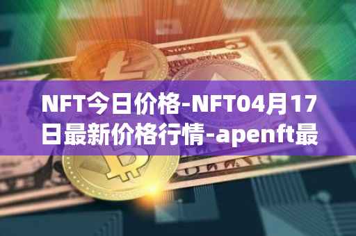 NFT今日价格-NFT04月17日最新价格行情-apenft最新走势消息