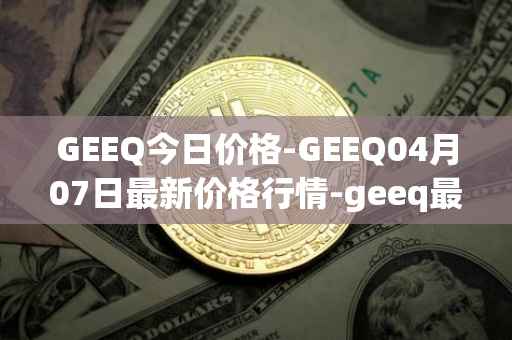 GEEQ今日价格-GEEQ04月07日最新价格行情-geeq最新走势消息