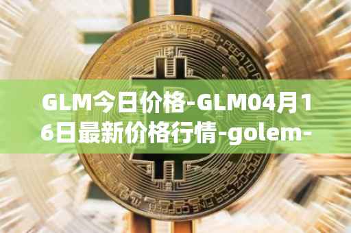 GLM今日价格-GLM04月16日最新价格行情-golem-network-tokens最新走势消息