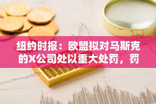 纽约时报：欧盟拟对马斯克的X公司处以重大处罚，罚款超10亿欧元