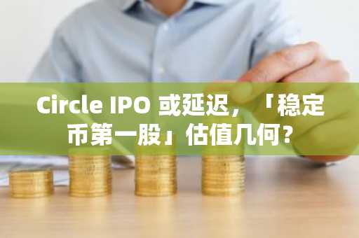 Circle IPO 或延迟，「稳定币第一股」估值几何？
