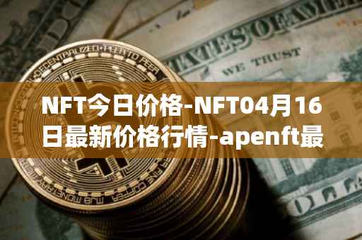NFT今日价格-NFT04月16日最新价格行情-apenft最新走势消息