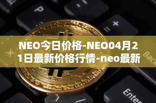 NEO今日价格-NEO04月21日最新价格行情-neo最新走势消息
