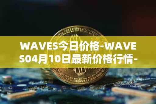 WAVES今日价格-WAVES04月10日最新价格行情-waves最新走势消息