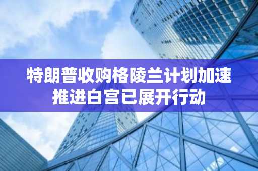 特朗普收购格陵兰计划加速推进白宫已展开行动