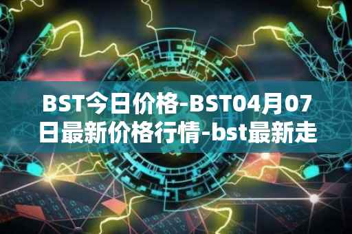 BST今日价格-BST04月07日最新价格行情-bst最新走势消息