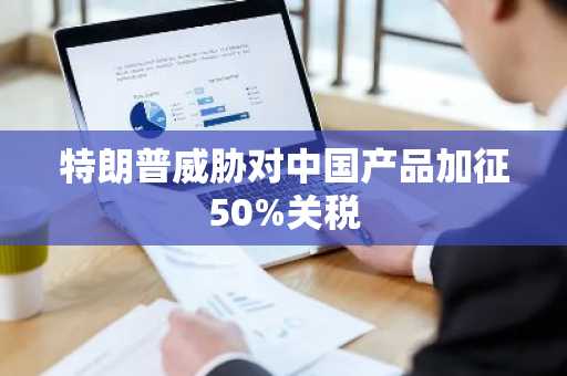 特朗普威胁对中国产品加征50%关税