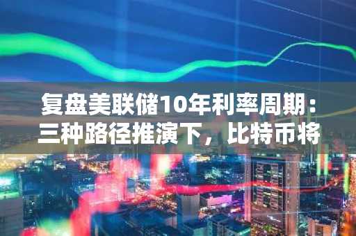 复盘美联储10年利率周期：三种路径推演下，比特币将走向何方？