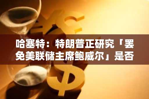 哈塞特：特朗普正研究「罢免美联储主席鲍威尔」是否为一个选项