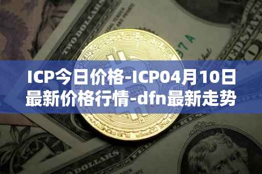 ICP今日价格-ICP04月10日最新价格行情-dfn最新走势消息