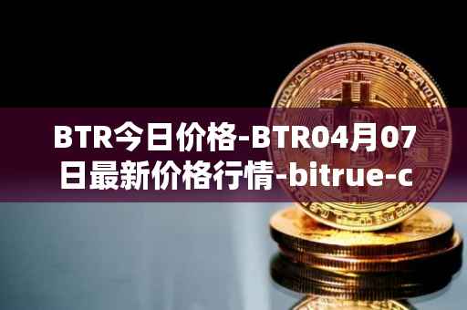 BTR今日价格-BTR04月07日最新价格行情-bitrue-coin最新走势消息