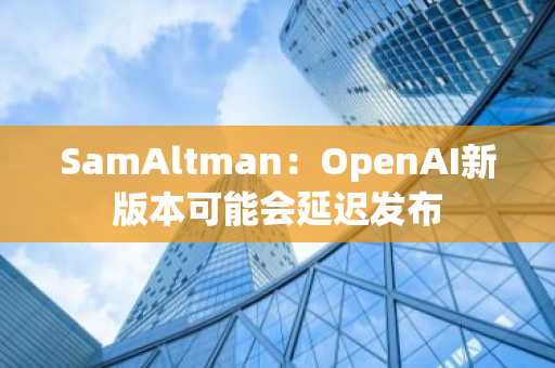 SamAltman：OpenAI新版本可能会延迟发布