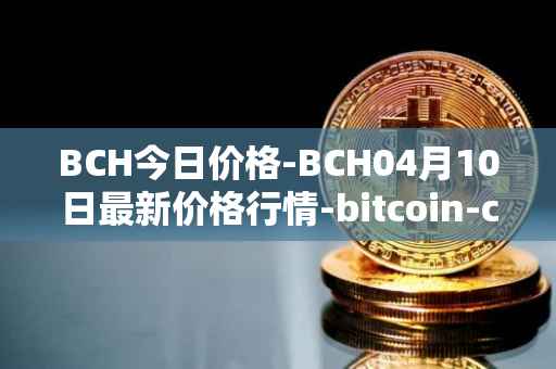 BCH今日价格-BCH04月10日最新价格行情-bitcoin-cash最新走势消息
