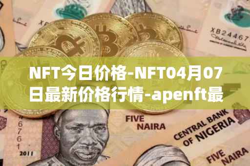NFT今日价格-NFT04月07日最新价格行情-apenft最新走势消息