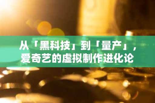 从「黑科技」到「量产」，爱奇艺的虚拟制作进化论